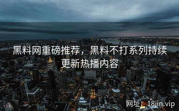 黑料网重磅推荐，黑料不打系列持续更新热播内容