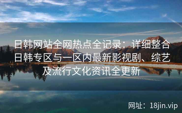日韩网站全网热点全记录：详细整合日韩专区与一区内最新影视剧、综艺及流行文化资讯全更新