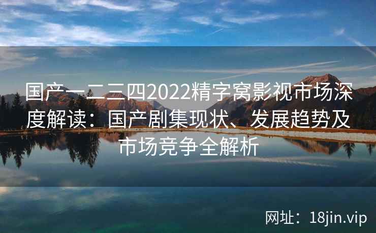 国产一二三四2022精字窝影视市场深度解读：国产剧集现状、发展趋势及市场竞争全解析