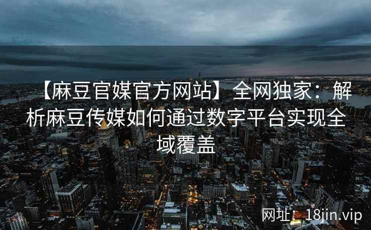 【麻豆官媒官方网站】全网独家：解析麻豆传媒如何通过数字平台实现全域覆盖