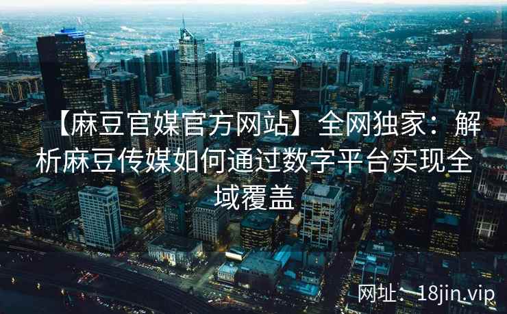 【麻豆官媒官方网站】全网独家：解析麻豆传媒如何通过数字平台实现全域覆盖