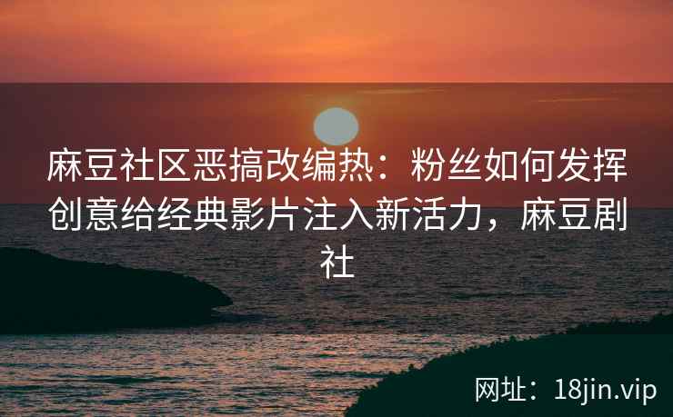 麻豆社区恶搞改编热：粉丝如何发挥创意给经典影片注入新活力，麻豆剧社