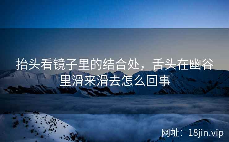 抬头看镜子里的结合处，舌头在幽谷里滑来滑去怎么回事