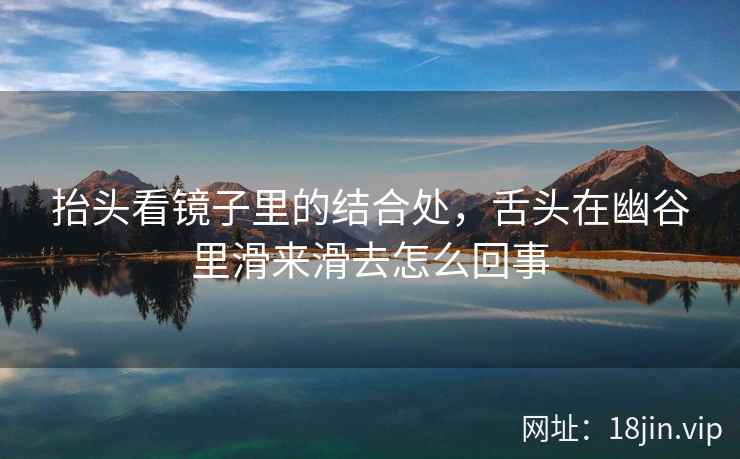 抬头看镜子里的结合处，舌头在幽谷里滑来滑去怎么回事