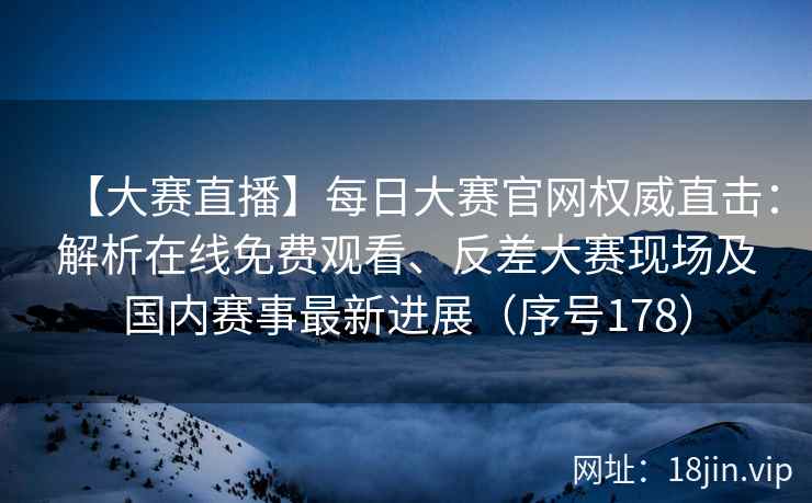 【大赛直播】每日大赛官网权威直击：解析在线免费观看、反差大赛现场及国内赛事最新进展（序号178）