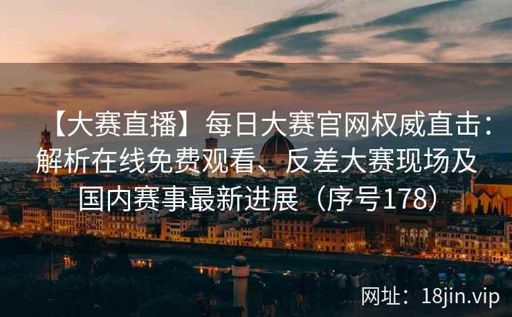 【大赛直播】每日大赛官网权威直击：解析在线免费观看、反差大赛现场及国内赛事最新进展（序号178）