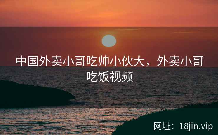 中国外卖小哥吃帅小伙大，外卖小哥吃饭视频