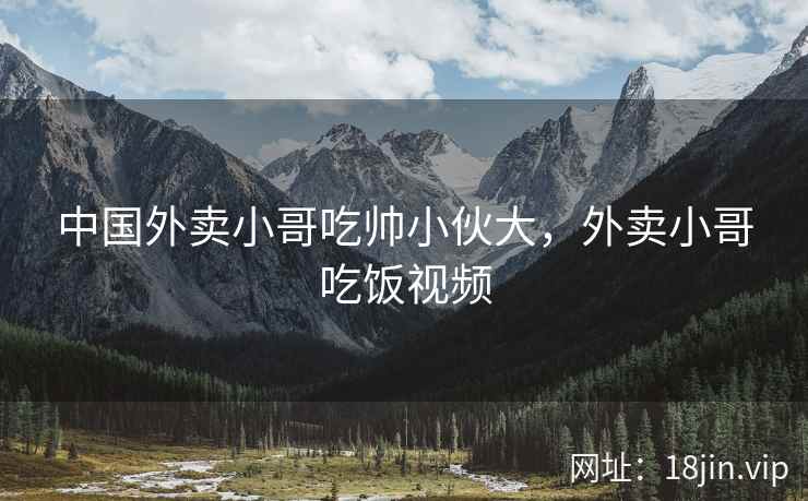中国外卖小哥吃帅小伙大，外卖小哥吃饭视频
