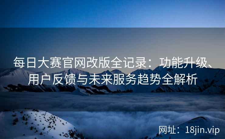 每日大赛官网改版全记录：功能升级、用户反馈与未来服务趋势全解析