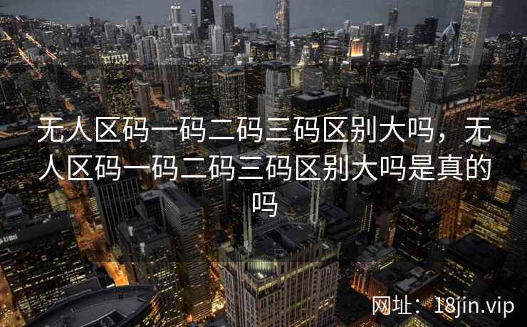 无人区码一码二码三码区别大吗，无人区码一码二码三码区别大吗是真的吗