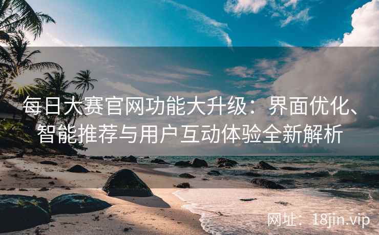 每日大赛官网功能大升级：界面优化、智能推荐与用户互动体验全新解析