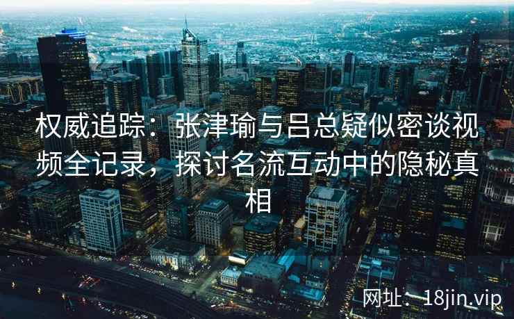 权威追踪：张津瑜与吕总疑似密谈视频全记录，探讨名流互动中的隐秘真相