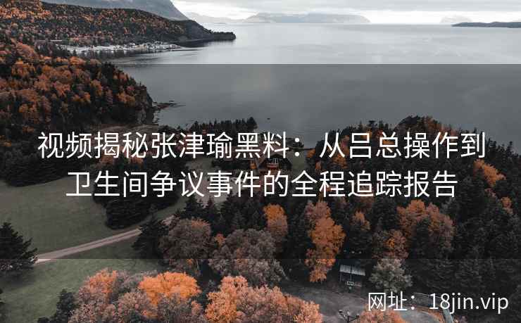 视频揭秘张津瑜黑料：从吕总操作到卫生间争议事件的全程追踪报告
