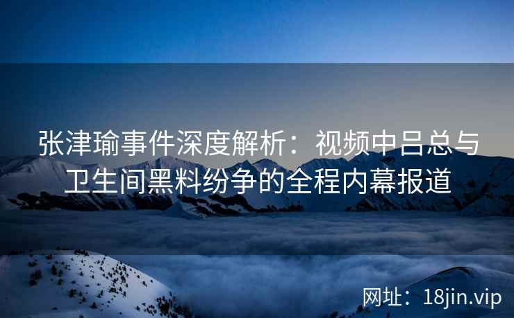 张津瑜事件深度解析：视频中吕总与卫生间黑料纷争的全程内幕报道
