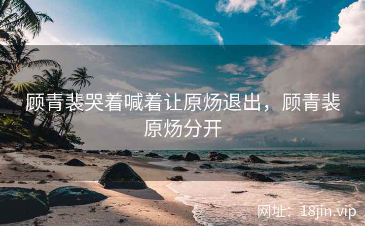 顾青裴哭着喊着让原炀退出，顾青裴原炀分开