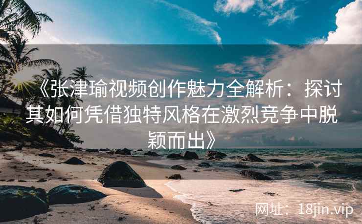 《张津瑜视频创作魅力全解析：探讨其如何凭借独特风格在激烈竞争中脱颖而出》