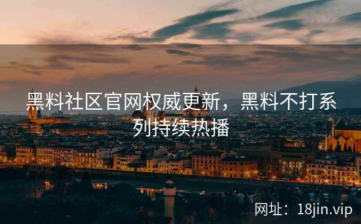 黑料社区官网权威更新，黑料不打系列持续热播