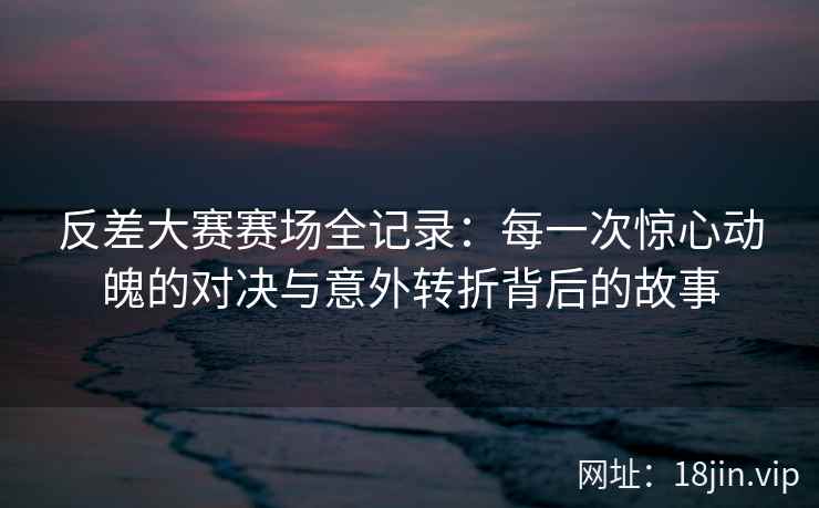 反差大赛赛场全记录：每一次惊心动魄的对决与意外转折背后的故事