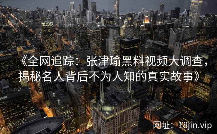 《全网追踪：张津瑜黑料视频大调查，揭秘名人背后不为人知的真实故事》