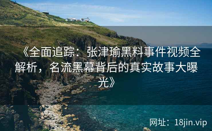 《全面追踪：张津瑜黑料事件视频全解析，名流黑幕背后的真实故事大曝光》