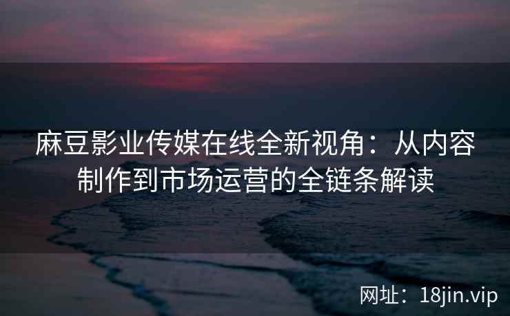 麻豆影业传媒在线全新视角：从内容制作到市场运营的全链条解读