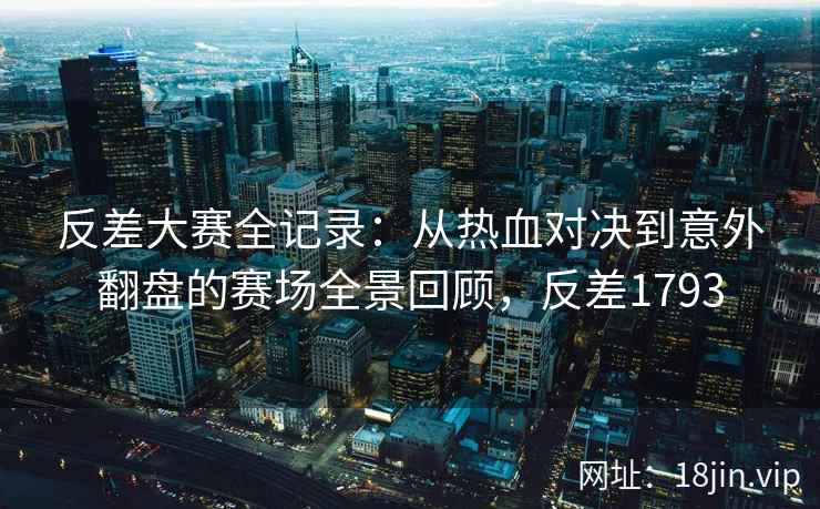 反差大赛全记录：从热血对决到意外翻盘的赛场全景回顾，反差1793