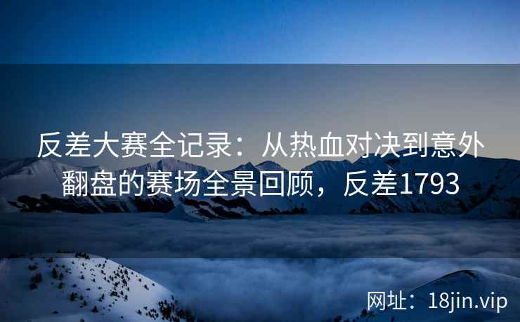 反差大赛全记录:从热血对决到意外翻盘的赛场全景回顾,反差1793 反差大赛全记录:从热血对决到意外翻盘的赛场全景回顾,反差1793