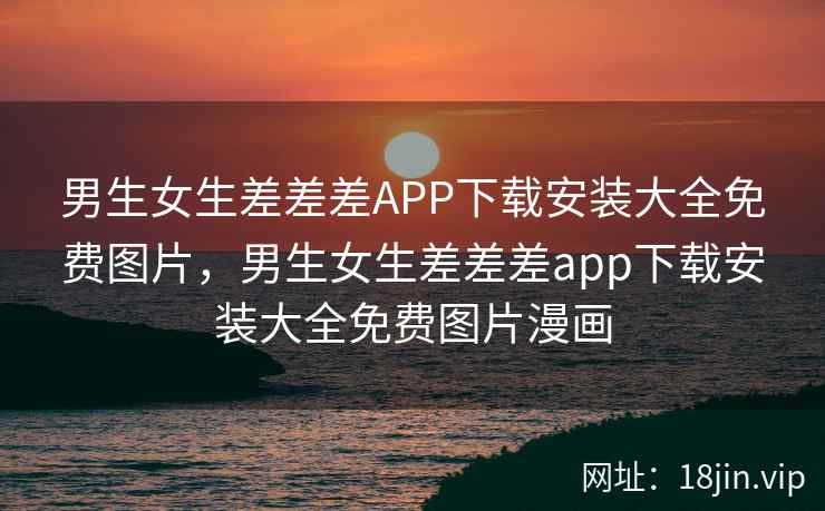 男生女生差差差APP下载安装大全免费图片，男生女生差差差app下载安装大全免费图片漫画