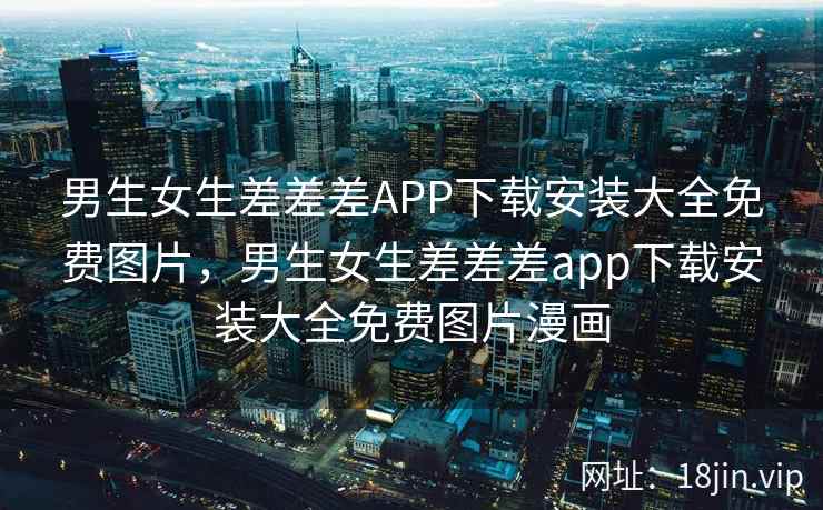 男生女生差差差APP下载安装大全免费图片，男生女生差差差app下载安装大全免费图片漫画