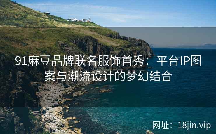 91麻豆品牌联名服饰首秀：平台IP图案与潮流设计的梦幻结合