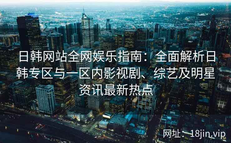 日韩网站全网娱乐指南：全面解析日韩专区与一区内影视剧、综艺及明星资讯最新热点