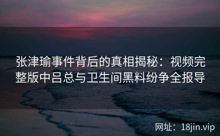 张津瑜事件背后的真相揭秘：视频完整版中吕总与卫生间黑料纷争全报导