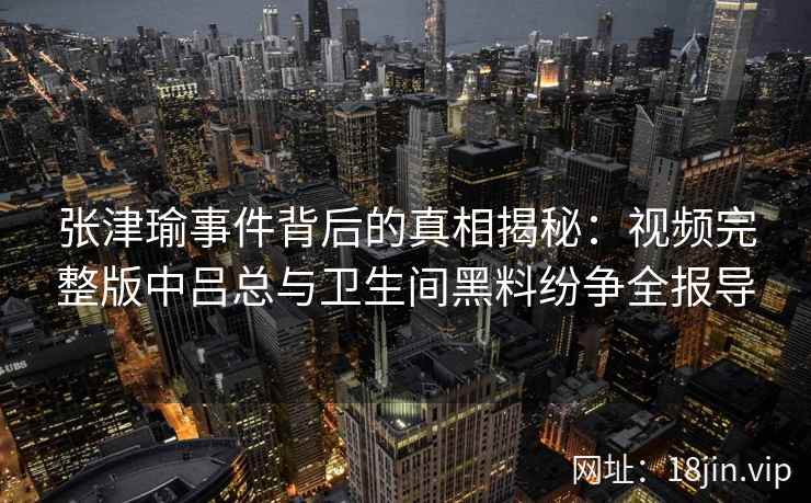 张津瑜事件背后的真相揭秘：视频完整版中吕总与卫生间黑料纷争全报导