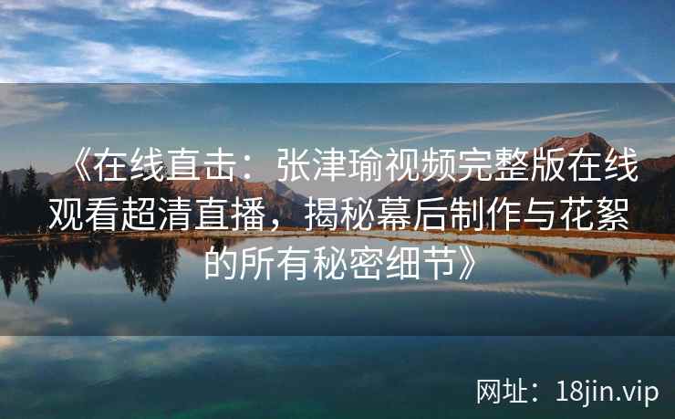 《在线直击：张津瑜视频完整版在线观看超清直播，揭秘幕后制作与花絮的所有秘密细节》
