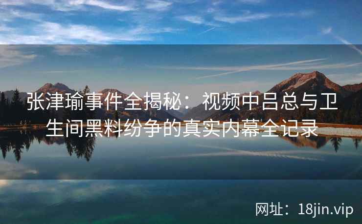 张津瑜事件全揭秘：视频中吕总与卫生间黑料纷争的真实内幕全记录