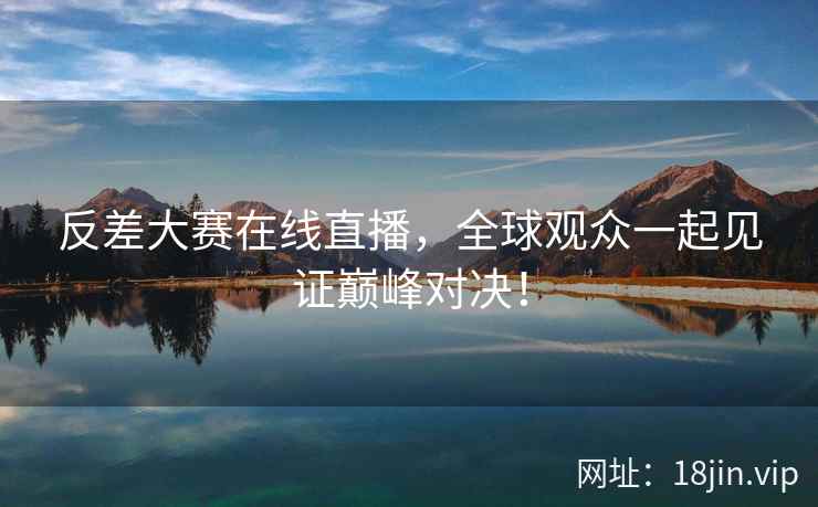 反差大赛在线直播，全球观众一起见证巅峰对决！