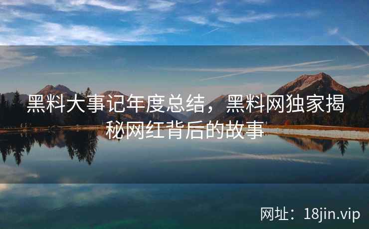 黑料大事记年度总结，黑料网独家揭秘网红背后的故事