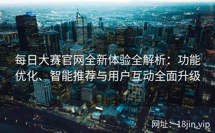 每日大赛官网全新体验全解析：功能优化、智能推荐与用户互动全面升级