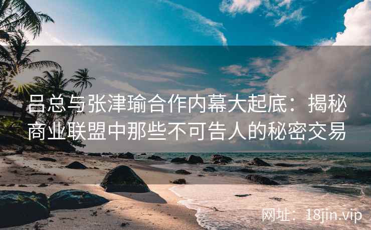 吕总与张津瑜合作内幕大起底：揭秘商业联盟中那些不可告人的秘密交易