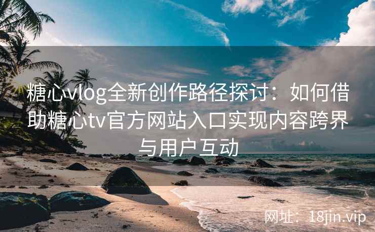 糖心vlog全新创作路径探讨：如何借助糖心tv官方网站入口实现内容跨界与用户互动