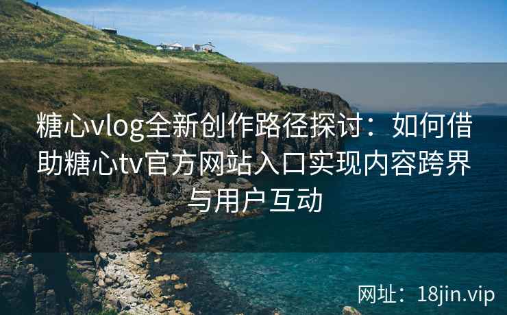 糖心vlog全新创作路径探讨：如何借助糖心tv官方网站入口实现内容跨界与用户互动