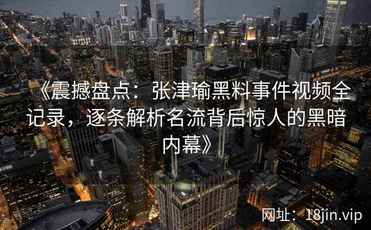 《震撼盘点：张津瑜黑料事件视频全记录，逐条解析名流背后惊人的黑暗内幕》