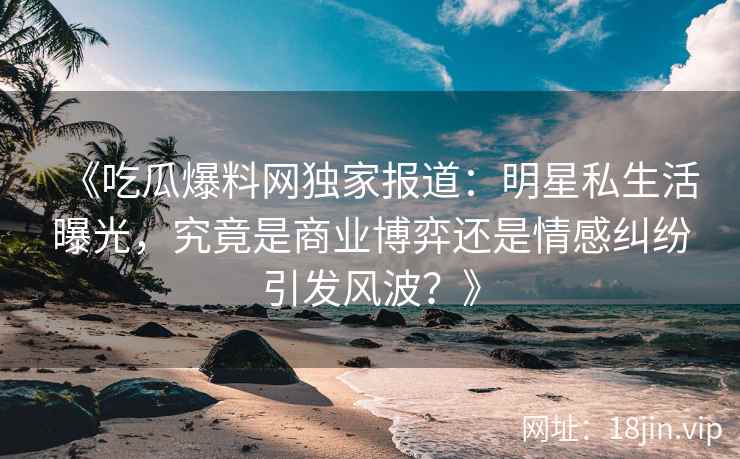 《吃瓜爆料网独家报道：明星私生活曝光，究竟是商业博弈还是情感纠纷引发风波？》