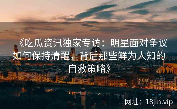 《吃瓜资讯独家专访：明星面对争议如何保持清醒，背后那些鲜为人知的自救策略》