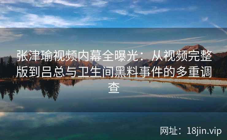 张津瑜视频内幕全曝光：从视频完整版到吕总与卫生间黑料事件的多重调查