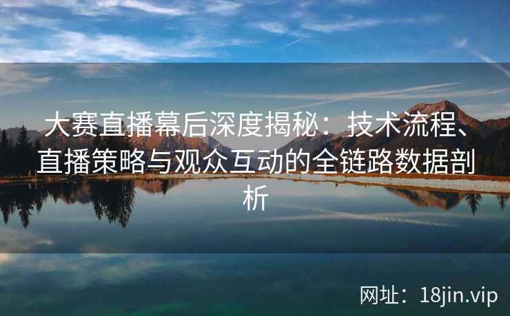大赛直播幕后深度揭秘：技术流程、直播策略与观众互动的全链路数据剖析