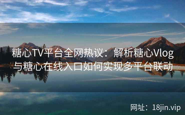 糖心TV平台全网热议：解析糖心Vlog与糖心在线入口如何实现多平台联动