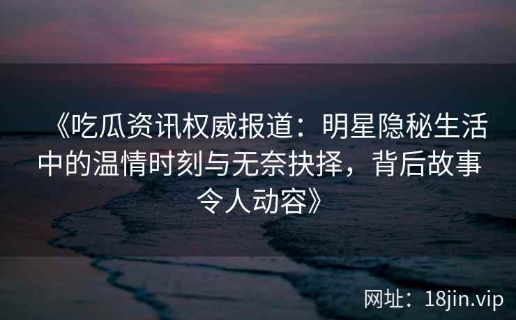 《吃瓜资讯权威报道：明星隐秘生活中的温情时刻与无奈抉择，背后故事令人动容》