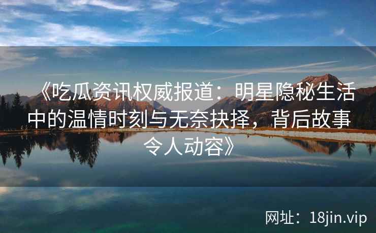 《吃瓜资讯权威报道：明星隐秘生活中的温情时刻与无奈抉择，背后故事令人动容》