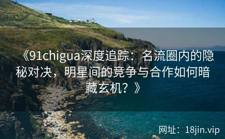 《91chigua深度追踪：名流圈内的隐秘对决，明星间的竞争与合作如何暗藏玄机？》